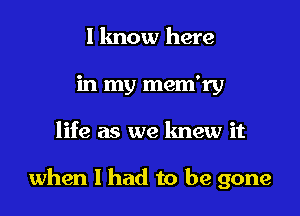 l lmow here
in my mem'ry

life as we knew it

when I had to be gone