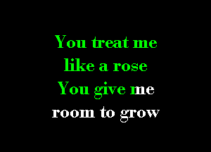 You treat me
like a rose

You give me

room to grow