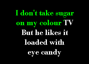 I don't take sugar

on my colour TV
But he likes it

loaded With

eye candy I