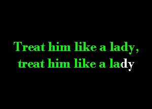Treat him like a lady,
treat him like a lady