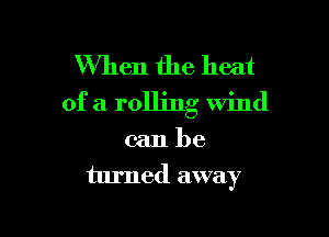 When the heat
of a rolling wind

can be
turned away