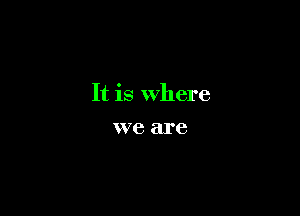 It is Where

we are