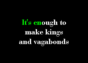 It's enough to

make kings

and vagabonds