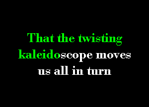 That the twisting
kaleidoscope moves
us all in turn