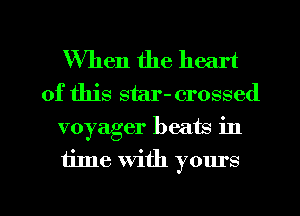 When the heart
of this star- crossed
voyager beats in

time With yours

g