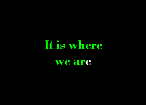 It is Where

we are