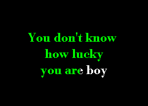 You don't know

how lucky

you are boy