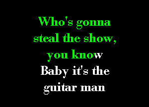 Who's gonna
steal the show,

you know

Baby it's the

guitar man