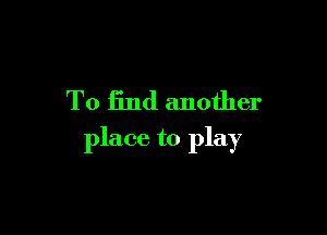 To find another

place to play