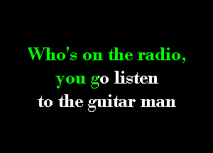 Who's on the radio,

you go listen

to the guitar man
