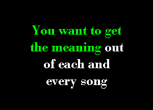 You want to get

the meaning out

of each and
every song
