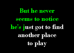 But he never
seems to notice
he's just got to find
another place

to play