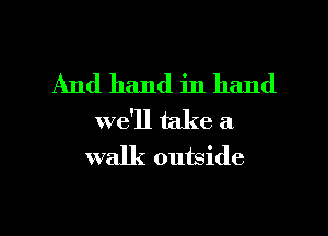 And hand in hand
we'll take a
walk outside

g