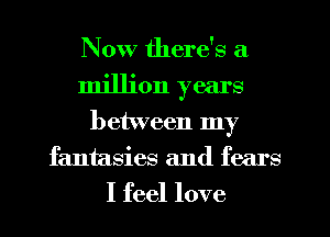 Now there's a
million years
between my
fantasies and fears
I feel love