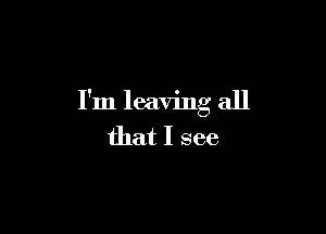 I'm leaving all

that I see