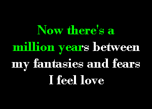 Now there's a
million years between
my fantasies and fears

I feel love