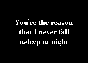 You're the reason
that I never fall
asleep at night

g