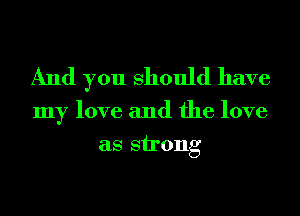 And you Should have

my love and the love
as strong