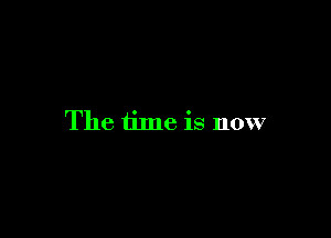 The time is now