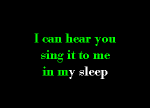 I can hear you
sing it to me

in my sleep