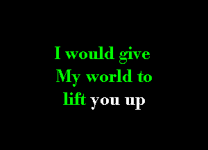 I would give

My world to
lift you up
