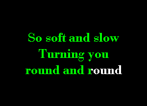 So soft and slow

Turning you

round and round