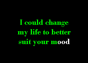 I could change
my life to better

suit your mood