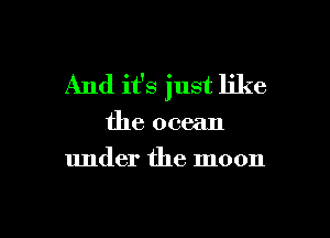 And it's just like

the ocean
under the moon