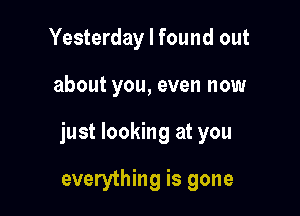 Yesterday I found out

about you, even now

just looking at you

everything is gone