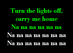 Turn the lights 0H,
carry me home

Na 11a 11a 11a 11a 11a
Na 11a 11a 11a 11a 11a 11a
Na 11a 11a 11a 11a 11a 11a