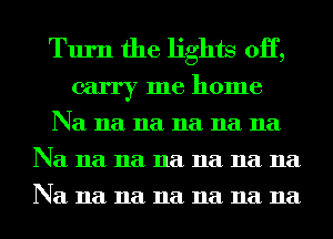 Turn the lights 0H,
carry me home

Na 11a 11a 11a 11a 11a
Na 11a 11a 11a 11a 11a 11a
Na 11a 11a 11a 11a 11a 11a