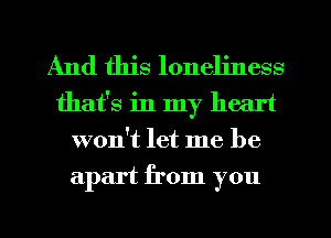 And this loneliness
that's in my heart
won't let me be
apart from you