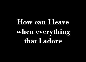 How can I leave

when everything
that I adore