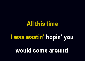All this time

I was wastin' hopin' you

would come around