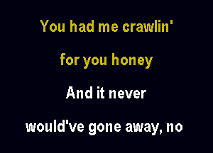 You had me crawlin'
for you honey

And it never

would've gone away, no