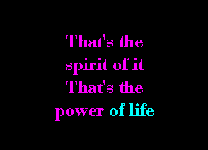 That's the
spirit of it
That's the

power of life