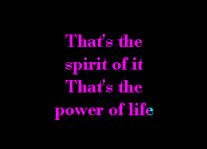 That's the
spirit of it
That's the

power of life