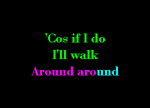 'Cos if I do

I'll walk

Around around