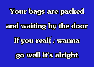 Your bags are packed
and waiting by the door
If you reali ,' wanna

go well it's alright