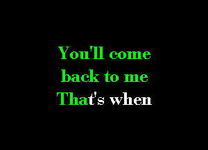 You'll come

back to me
That's when