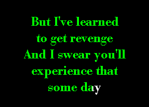 But I've learned
to get revenge
And I swear you'll

experience that

some day l