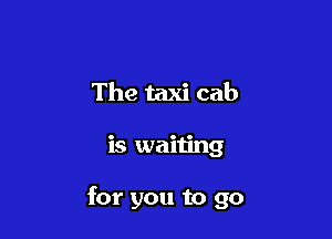 The taxi cab

is waiting

for you to go