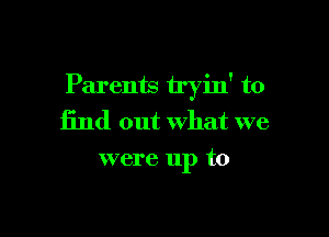 Parents tryin' to

find out What we
were up to