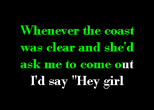 Whenever the coast
was clear and She'd
ask me to come out

I'd say Hey girl