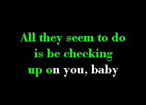 All they seem to do
is be checking

up 011 you, baby