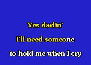Yes darlin'

I'll need someone

to hold me when I cry
