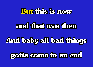 But this is now
and that was then

And baby all bad things

gotta come to an end