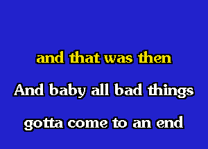 and that was then
And baby all bad things

gotta come to an end