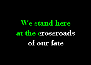 We stand here

at the crossroads

of our fate