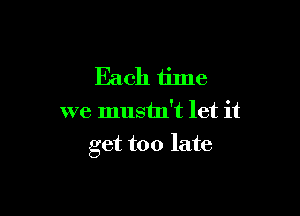 Each time
we mustn't let it

get too late